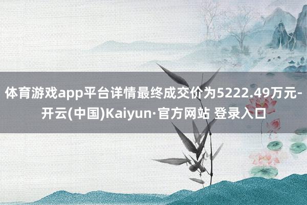 体育游戏app平台详情最终成交价为5222.49万元-开云(中国)Kaiyun·官方网站 登录入口