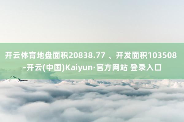 开云体育地盘面积20838.77 、开发面积103508 -开云(中国)Kaiyun·官方网站 登录入口